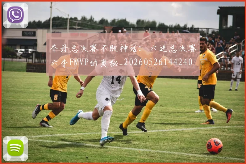 乔丹总决赛不败神话：六进总决赛六夺FMVP的奥秘_20260526144240