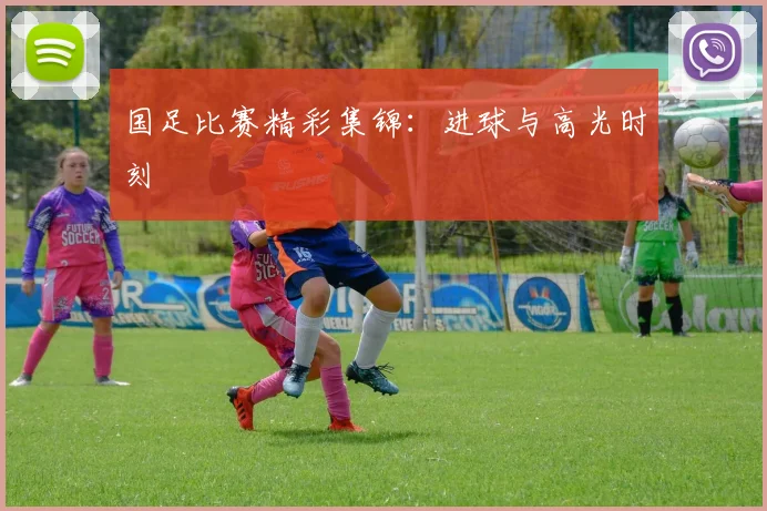 国足比赛精彩集锦：进球与高光时刻