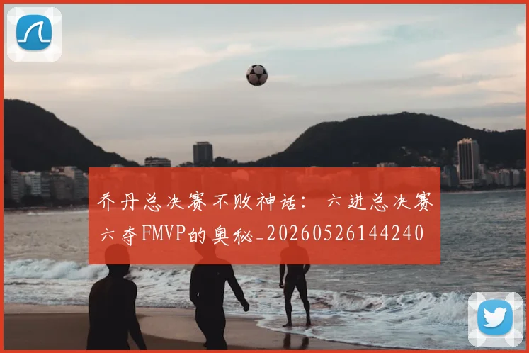 乔丹总决赛不败神话：六进总决赛六夺FMVP的奥秘_20260526144240