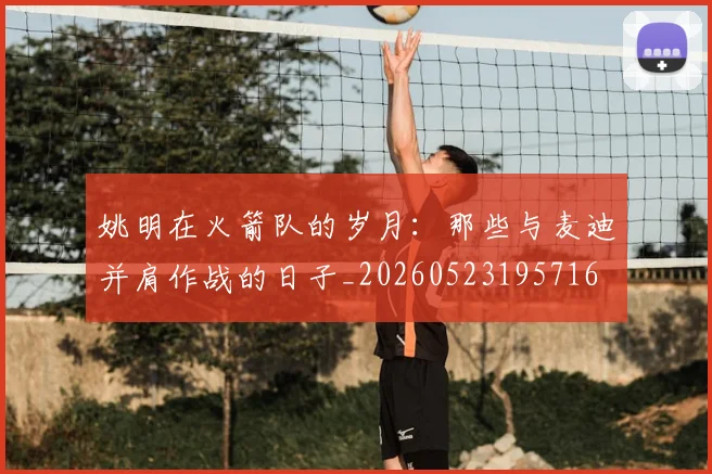 姚明在火箭队的岁月：那些与麦迪并肩作战的日子_20260523195716