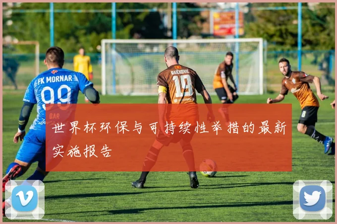 世界杯环保与可持续性举措的最新实施报告