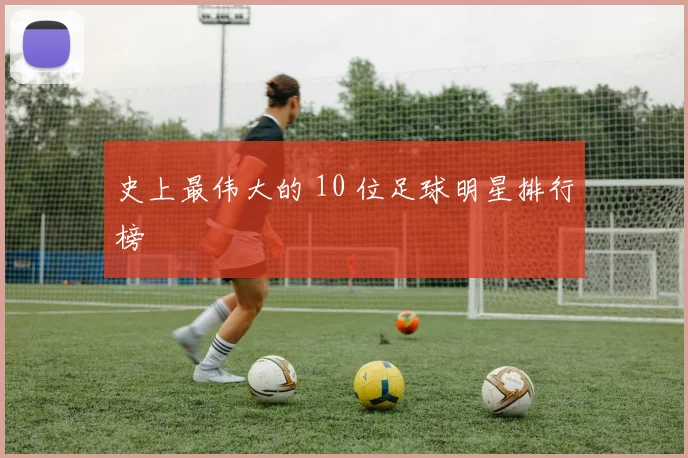 史上最伟大的 10 位足球明星排行榜