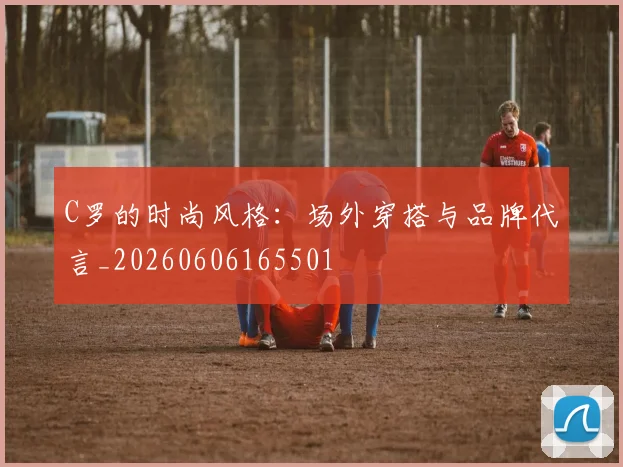 C罗的时尚风格：场外穿搭与品牌代言_20260606165501
