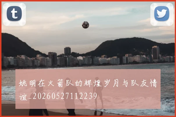 姚明在火箭队的辉煌岁月与队友情谊_20260527112239