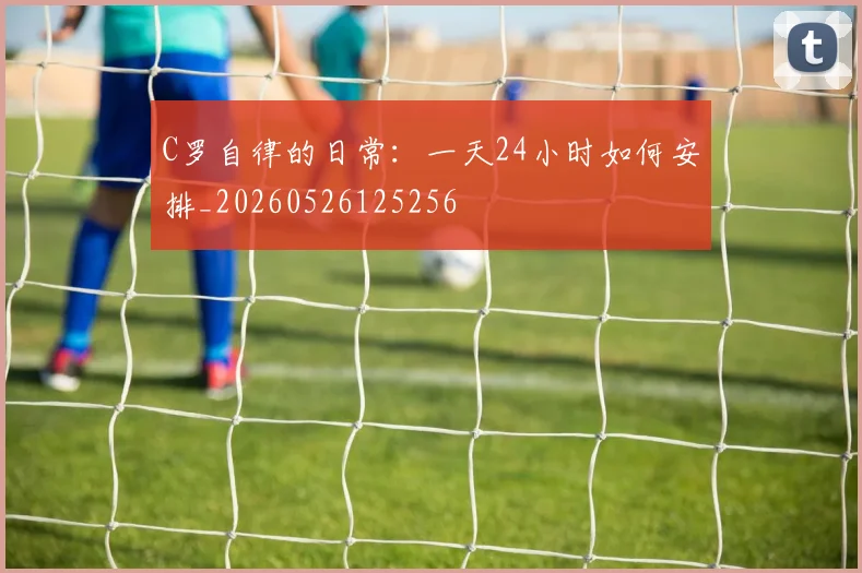 C罗自律的日常：一天24小时如何安排_20260526125256
